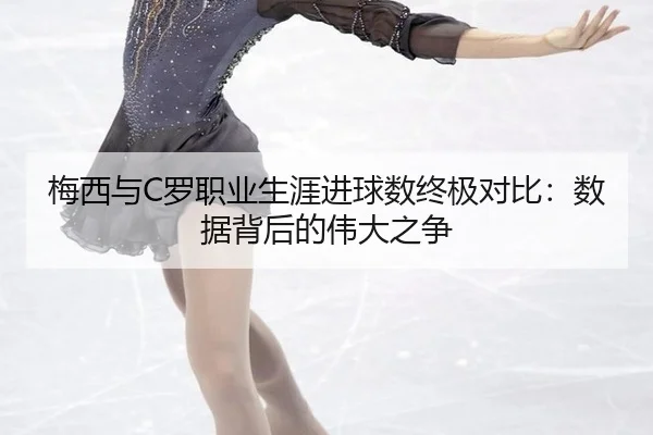 梅西与C罗职业生涯进球数终极对比：数据背后的伟大之争
