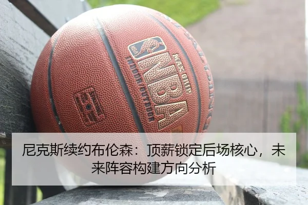 尼克斯续约布伦森：顶薪锁定后场核心，未来阵容构建方向分析
