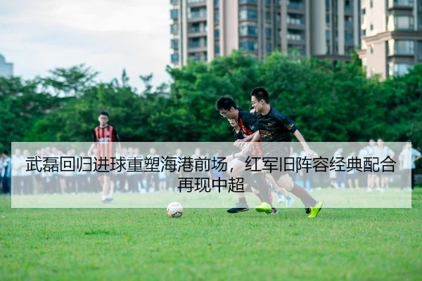 武磊回归进球重塑海港前场，红军旧阵容经典配合再现中超